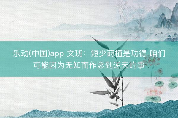 乐动(中国)app 文班：短少莳植是功德 咱们可能因为无知而作念到逆天的事