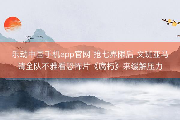 乐动中国手机app官网 抢七界限后 文班亚马请全队不雅看恐怖片《腐朽》来缓解压力