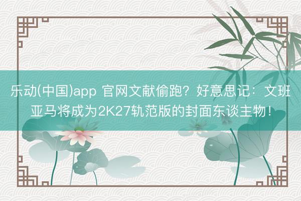 乐动(中国)app 官网文献偷跑？好意思记：文班亚马将成为2K27轨范版的封面东谈主物！