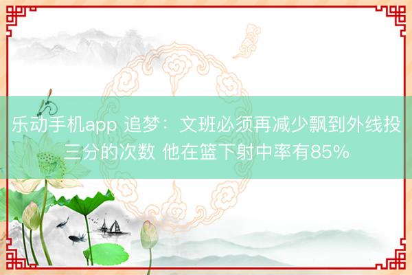 乐动手机app 追梦：文班必须再减少飘到外线投三分的次数 他