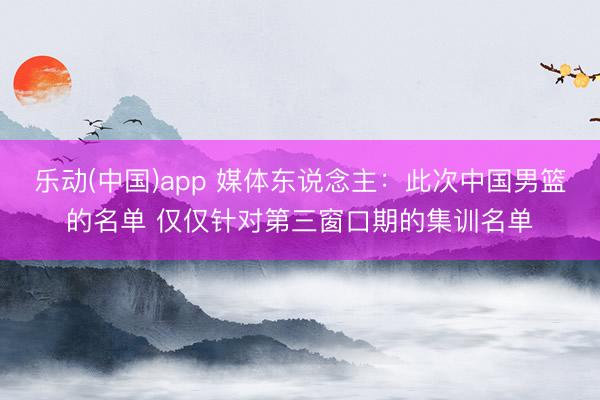 乐动(中国)app 媒体东说念主:此次中国男篮的名单 仅仅针对第三窗口期的集训名单