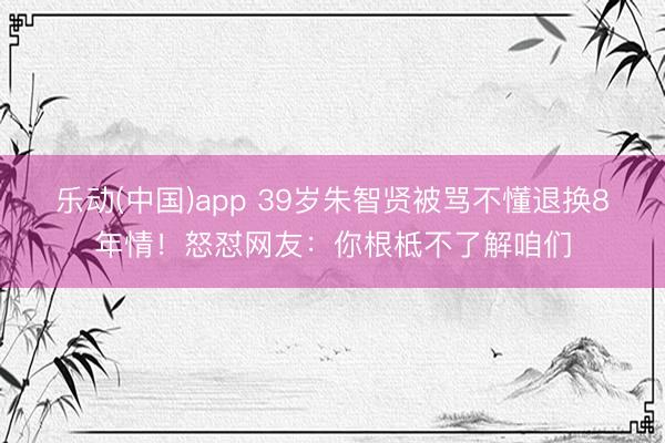 乐动(中国)app 39岁朱智贤被骂不懂退换8年情!怒怼网友:你根柢不了解咱们