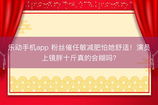 乐动手机app 粉丝催任敏减肥怕她舒适！演员上镜胖十斤真的会糊吗？