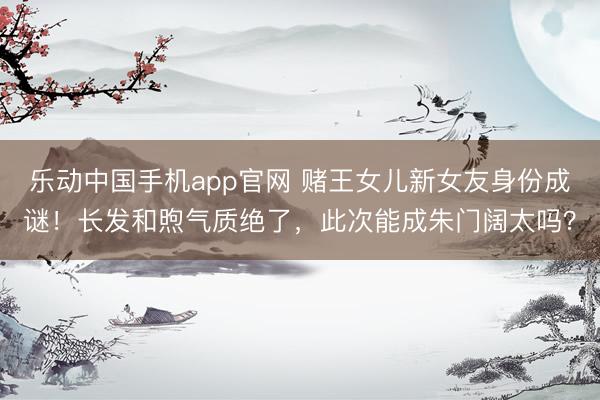 乐动中国手机app官网 赌王女儿新女友身份成谜！长发和煦气质绝了，此次能成朱门阔太吗？
