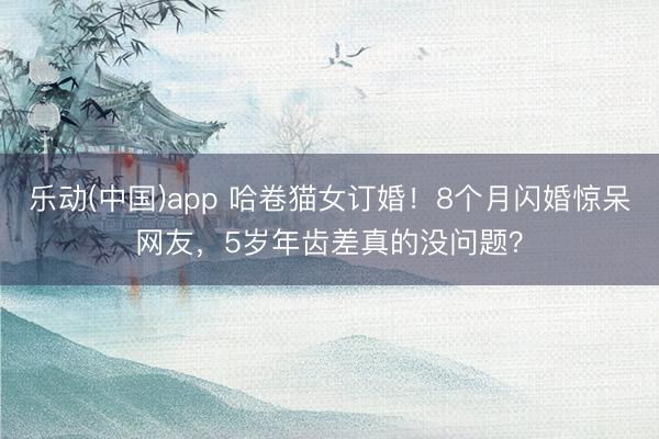 乐动(中国)app 哈卷猫女订婚!8个月闪婚惊呆网友,5岁年齿差真的没问题?