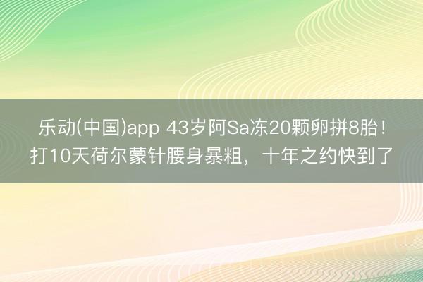 乐动(中国)app 43岁阿Sa冻20颗卵拼8胎!打10天荷尔蒙针腰身暴粗,十年之约快到了