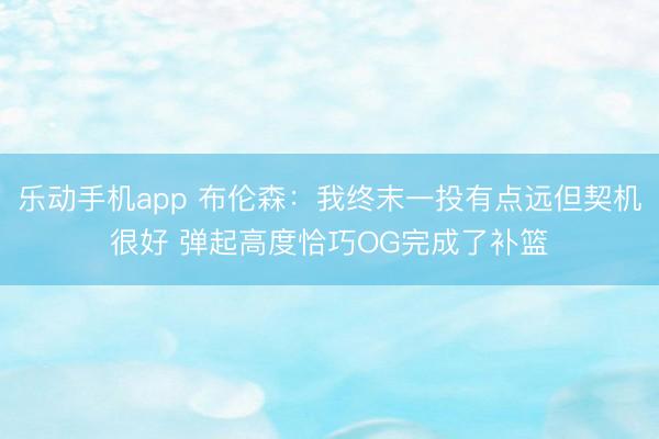 乐动手机app 布伦森:我终末一投有点远但契机很好 弹起高度恰巧OG完成了补篮