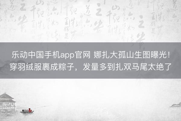 乐动中国手机app官网 娜扎大孤山生图曝光！穿羽绒服裹成粽子，发量多到扎双马尾太绝了