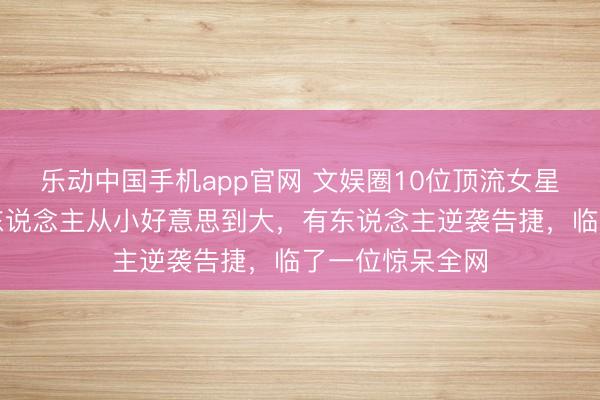 乐动中国手机app官网 文娱圈10位顶流女星旧照对比：有东说念主从小好意思到大，有东说念主逆袭告捷，临了一位惊呆全网