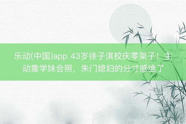 乐动(中国)app 43岁徐子淇校庆零架子!主动靠学妹合照,朱门媳妇的分寸感绝了