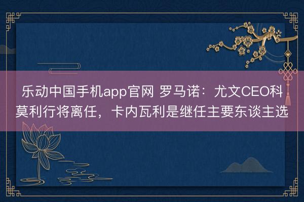 乐动中国手机app官网 罗马诺：尤文CEO科莫利行将离任，卡内瓦利是继任主要东谈主选