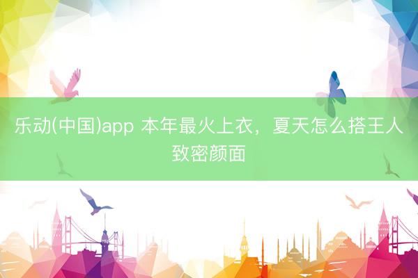 乐动(中国)app 本年最火上衣，夏天怎么搭王人致密颜面