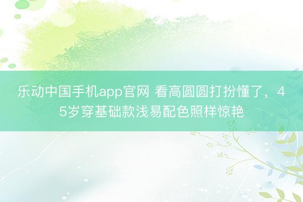 乐动中国手机app官网 看高圆圆打扮懂了，45岁穿基础款浅易配色照样惊艳