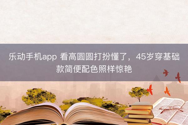乐动手机app 看高圆圆打扮懂了，45岁穿基础款简便配色照样惊艳