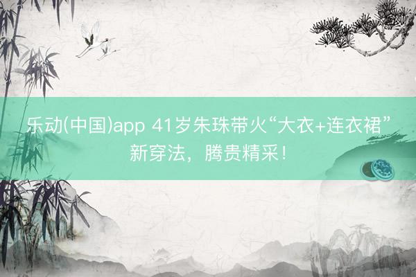 乐动(中国)app 41岁朱珠带火“大衣+连衣裙”新穿法,腾贵精采!