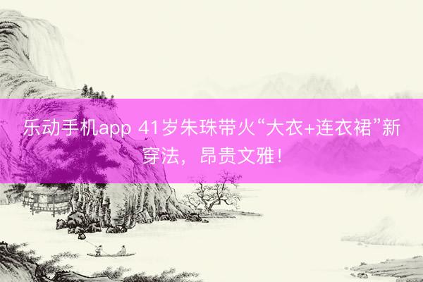 乐动手机app 41岁朱珠带火“大衣+连衣裙”新穿法，昂贵文雅！
