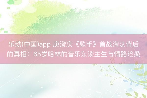 乐动(中国)app 庾澄庆《歌手》首战淘汰背后的真相：65岁哈林的音乐东谈主生与情路沧桑