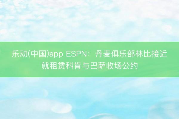 乐动(中国)app ESPN：丹麦俱乐部林比接近就租赁科肯与巴萨收场公约