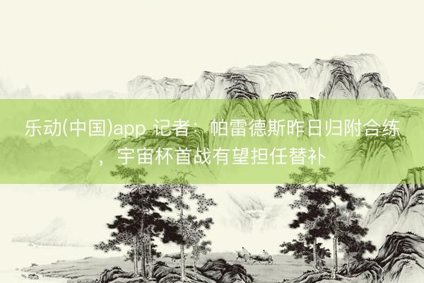 乐动(中国)app 记者：帕雷德斯昨日归附合练，宇宙杯首战有望担任替补