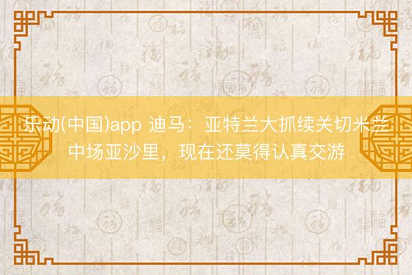 乐动(中国)app 迪马：亚特兰大抓续关切米兰中场亚沙里，现在还莫得认真交游