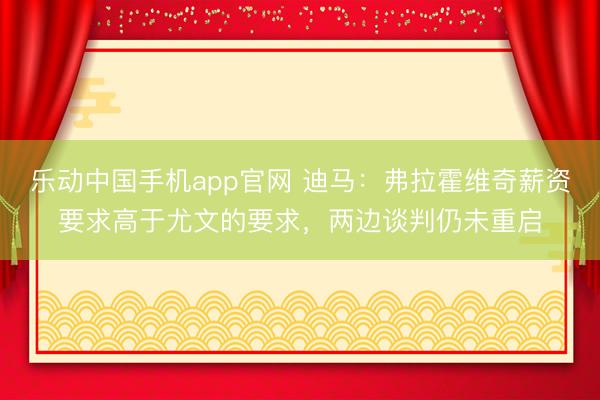 乐动中国手机app官网 迪马：弗拉霍维奇薪资要求高于尤文的要求，两边谈判仍未重启
