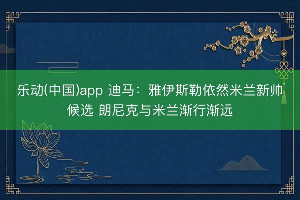 乐动(中国)app 迪马：雅伊斯勒依然米兰新帅候选 朗尼克与米兰渐行渐远