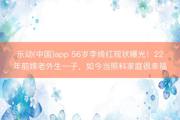 乐动(中国)app 56岁李绮红现状曝光！22年前嫁老外生一子，如今当照料家庭很幸福
