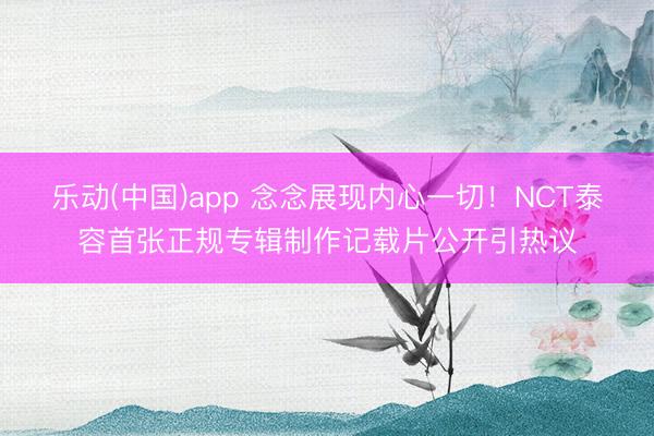 乐动(中国)app 念念展现内心一切！NCT泰容首张正规专辑制作记载片公开引热议