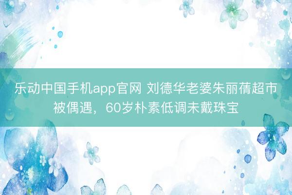 乐动中国手机app官网 刘德华老婆朱丽蒨超市被偶遇，60岁朴素低调未戴珠宝