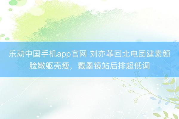 乐动中国手机app官网 刘亦菲回北电团建素颜脸嫩躯壳瘦，戴墨镜站后排超低调