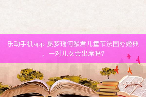 乐动手机app 奚梦瑶何猷君儿童节法国办婚典，一对儿女会出席吗？