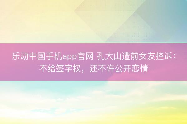 乐动中国手机app官网 孔大山遭前女友控诉：不给签字权，还不许公开恋情