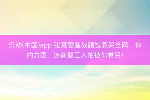 乐动(中国)app 张慧雯备战踢馆惹哭全网：你的力图，连前辈王人怕被你卷哭！