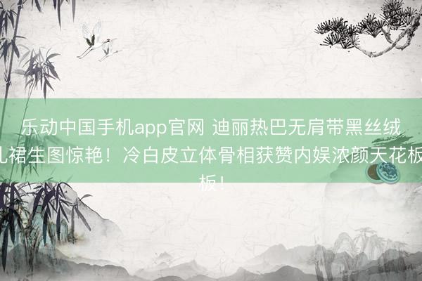 乐动中国手机app官网 迪丽热巴无肩带黑丝绒礼裙生图惊艳！冷白皮立体骨相获赞内娱浓颜天花板！