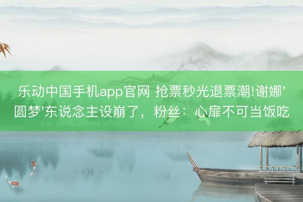 乐动中国手机app官网 抢票秒光退票潮!谢娜'圆梦'东说念主设崩了，粉丝：心扉不可当饭吃