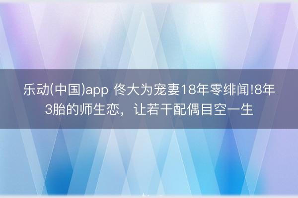 乐动(中国)app 佟大为宠妻18年零绯闻!8年3胎的师生恋,让若干配偶目空一生