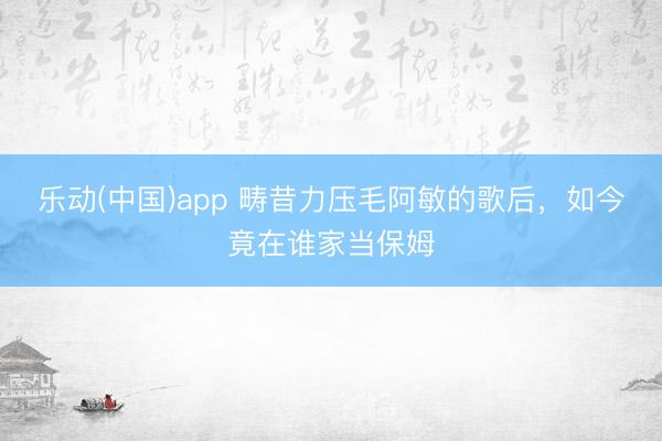 乐动(中国)app 畴昔力压毛阿敏的歌后，如今竟在谁家当保姆