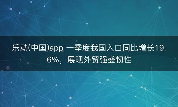乐动(中国)app 一季度我国入口同比增长19.6%,展现外贸强盛韧性