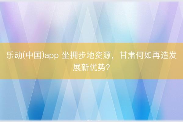 乐动(中国)app 坐拥步地资源,甘肃何如再造发展新优势?