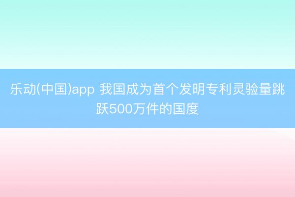 乐动(中国)app 我国成为首个发明专利灵验量跳跃500万件的国度