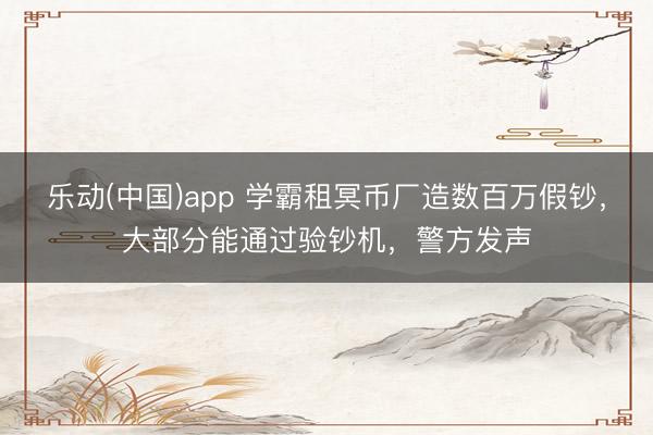 乐动(中国)app 学霸租冥币厂造数百万假钞，大部分能通过验钞机，警方发声