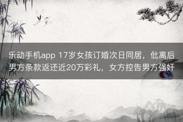 乐动手机app 17岁女孩订婚次日同居，仳离后男方条款返还近20万彩礼，女方控告男方强奸