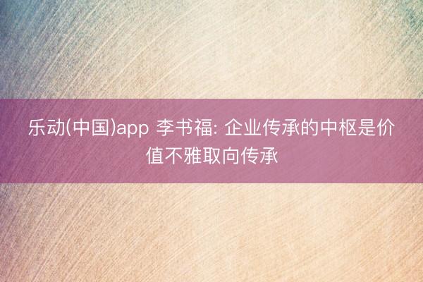 乐动(中国)app 李书福: 企业传承的中枢是价值不雅取向传承
