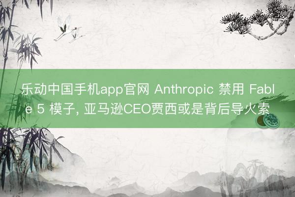 乐动中国手机app官网 Anthropic 禁用 Fable 5 模子， 亚马逊CEO贾西或是背后导火索