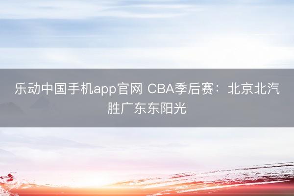 乐动中国手机app官网 CBA季后赛：北京北汽胜广东东阳光