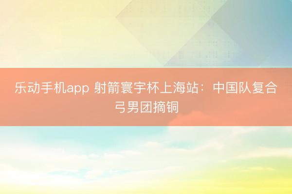 乐动手机app 射箭寰宇杯上海站：中国队复合弓男团摘铜