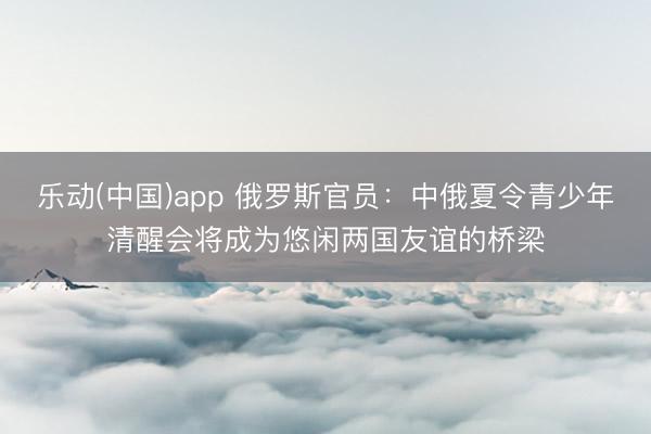 乐动(中国)app 俄罗斯官员：中俄夏令青少年清醒会将成为悠闲两国友谊的桥梁
