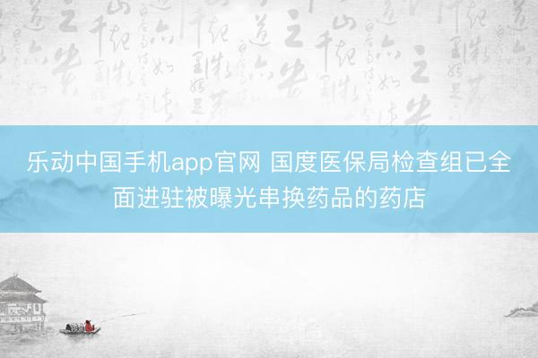 乐动中国手机app官网 国度医保局检查组已全面进驻被曝光串换药品的药店