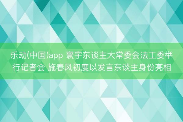 乐动(中国)app 寰宇东谈主大常委会法工委举行记者会 施春风初度以发言东谈主身份亮相