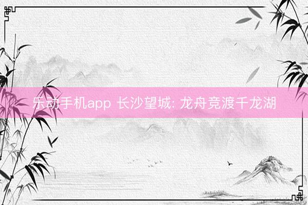 乐动手机app 长沙望城: 龙舟竞渡千龙湖